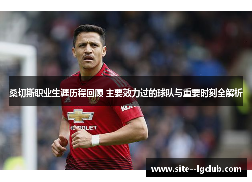 桑切斯职业生涯历程回顾 主要效力过的球队与重要时刻全解析