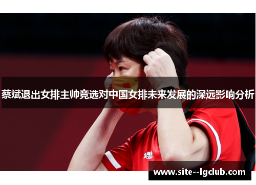 蔡斌退出女排主帅竞选对中国女排未来发展的深远影响分析 蔡斌退出女排主帅竞选对中国女排未来发展的深远影响分析