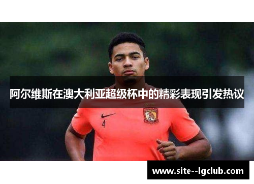 阿尔维斯在澳大利亚超级杯中的精彩表现引发热议 阿尔维斯在澳大利亚超级杯中的精彩表现引发热议