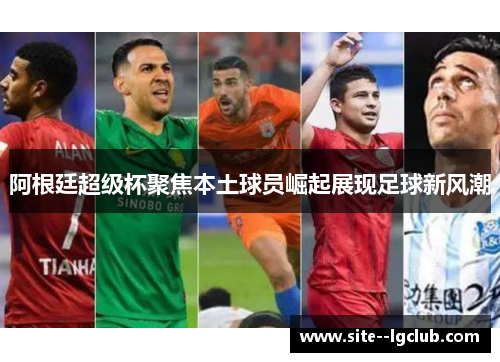 阿根廷超级杯聚焦本土球员崛起展现足球新风潮 阿根廷超级杯聚焦本土球员崛起展现足球新风潮