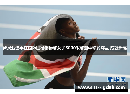 肯尼亚选手在国际田径锦标赛女子5000米赛跑中精彩夺冠 成就新高