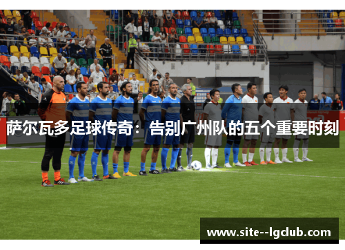 萨尔瓦多足球传奇：告别广州队的五个重要时刻