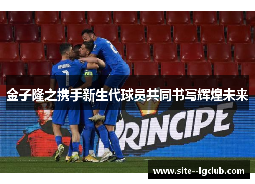 金子隆之携手新生代球员共同书写辉煌未来 金子隆之携手新生代球员共同书写辉煌未来