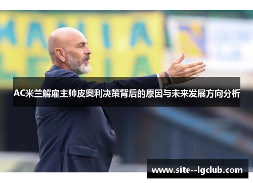 AC米兰解雇主帅皮奥利决策背后的原因与未来发展方向分析