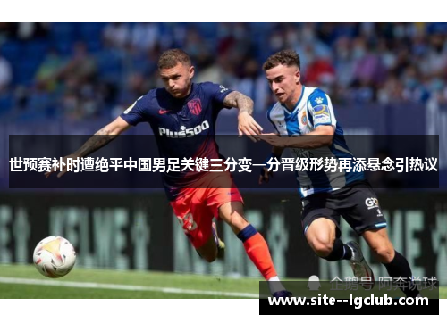 世预赛补时遭绝平中国男足关键三分变一分晋级形势再添悬念引热议