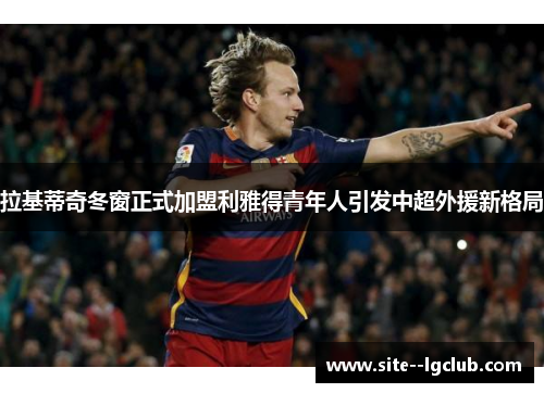 拉基蒂奇冬窗正式加盟利雅得青年人引发中超外援新格局