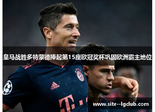 皇马战胜多特蒙德捧起第15座欧冠奖杯巩固欧洲霸主地位 皇马战胜多特蒙德捧起第15座欧冠奖杯巩固欧洲霸主地位